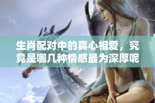 生肖配对中的真心相爱，究竟是哪几种情感最为深厚呢
