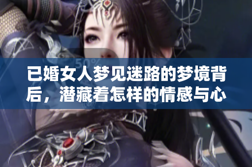 已婚女人梦见迷路的梦境背后，潜藏着怎样的情感与心理呢