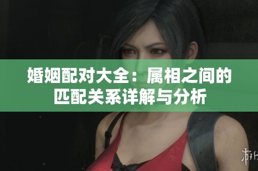 婚姻配对大全：属相之间的匹配关系详解与分析