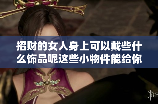 招财的女人身上可以戴些什么饰品呢这些小物件能给你带来好运气