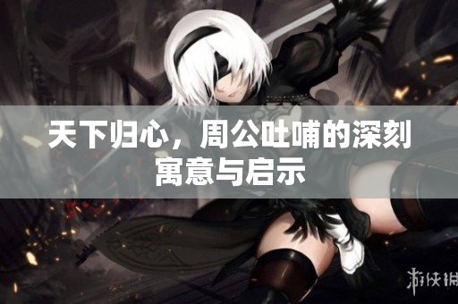 天下归心，周公吐哺的深刻寓意与启示