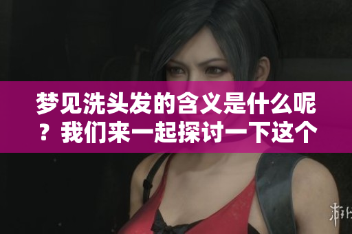 梦见洗头发的含义是什么呢？我们来一起探讨一下这个梦境背后的深意。