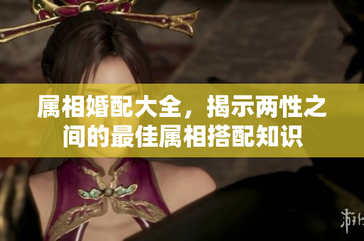 属相婚配大全，揭示两性之间的最佳属相搭配知识