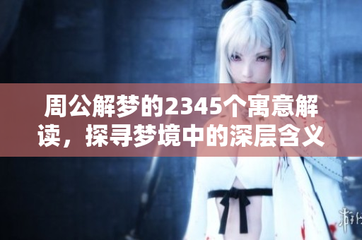 周公解梦的2345个寓意解读，探寻梦境中的深层含义揭示