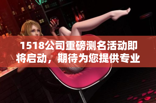1518公司重磅测名活动即将启动，期待为您提供专业的命名服务