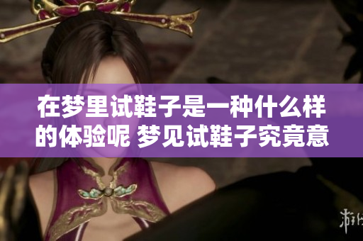 在梦里试鞋子是一种什么样的体验呢 梦见试鞋子究竟意味着什么呢