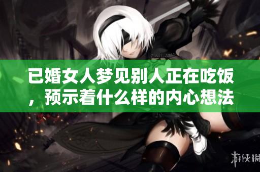 已婚女人梦见别人正在吃饭，预示着什么样的内心想法和情感？