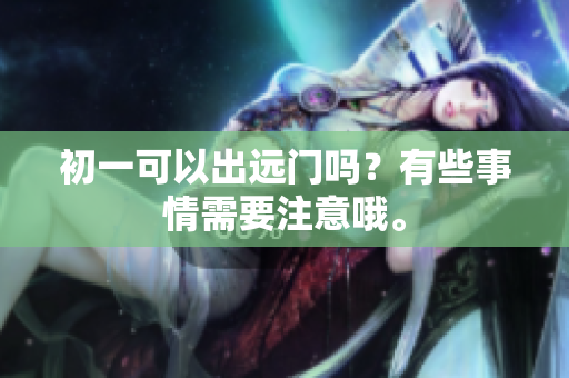 初一可以出远门吗？有些事情需要注意哦。