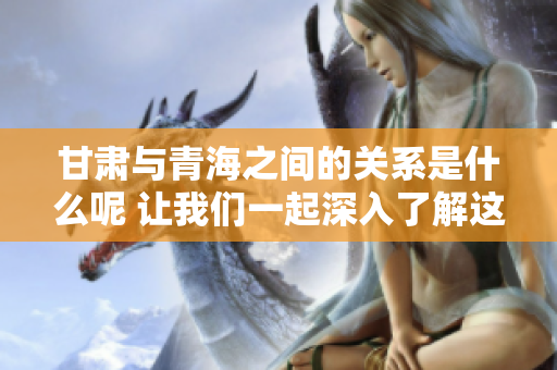 甘肃与青海之间的关系是什么呢 让我们一起深入了解这两个省份的关联