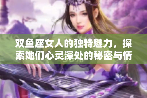 双鱼座女人的独特魅力，探索她们心灵深处的秘密与情感