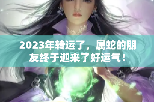 2023年转运了，属蛇的朋友终于迎来了好运气！