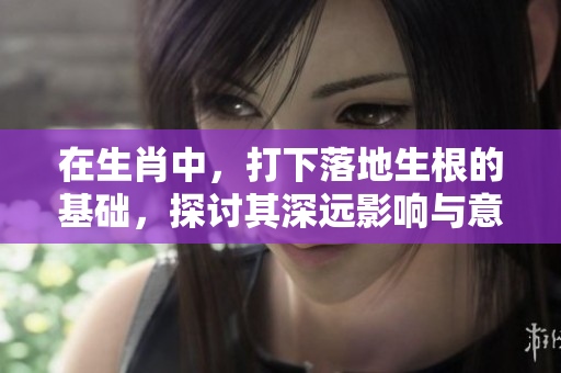 在生肖中，打下落地生根的基础，探讨其深远影响与意义