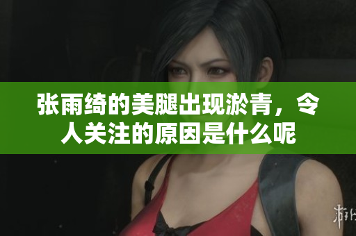 张雨绮的**出现淤青，令人关注的原因是什么呢