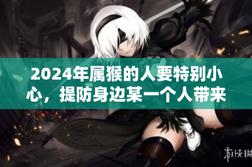 2024年属猴的人要特别小心，提防身边某一个人带来的影响