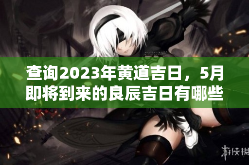 查询2023年黄道吉日，5月即将到来的良辰吉日有哪些呢