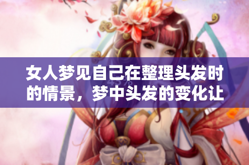 女人梦见自己在整理头发时的情景，梦中头发的变化让人深思