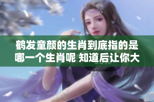 鹤发童颜的生肖到底指的是哪一个生肖呢 知道后让你大吃一惊
