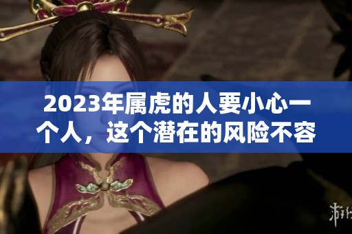 2023年属虎的人要小心一个人，这个潜在的风险不容忽视