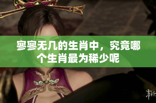 寥寥无几的生肖中，究竟哪个生肖最为稀少呢