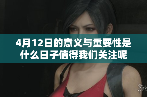 4月12日的意义与重要性是什么日子值得我们关注呢