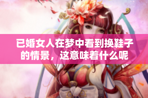 已婚女人在梦中看到换鞋子的情景，这意味着什么呢