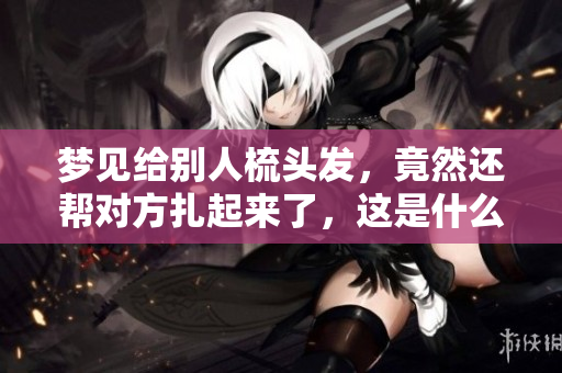 梦见给别人梳头发，竟然还帮对方扎起来了，这是什么意思呢