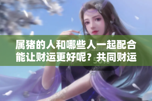 属猪的人和哪些人一起配合能让财运更好呢？共同财运好的人选有哪些呢？