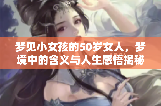 梦见小女孩的50岁女人，梦境中的含义与人生感悟揭秘