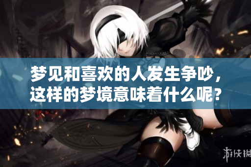 梦见和喜欢的人发生争吵，这样的梦境意味着什么呢？