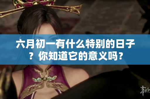 六月初一有什么特别的日子？你知道它的意义吗？