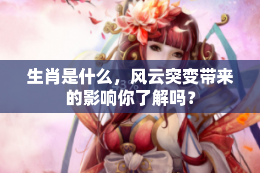 生肖是什么，风云突变带来的影响你了解吗？