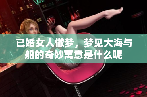 已婚女人做梦，梦见大海与船的奇妙寓意是什么呢
