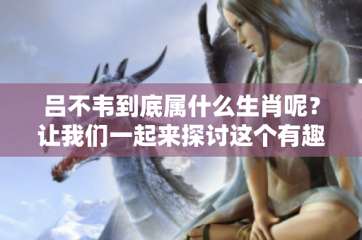吕不韦到底属什么生肖呢？让我们一起来探讨这个有趣的话题吧！