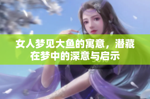 女人梦见大鱼的寓意，潜藏在梦中的深意与启示