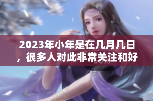 2023年小年是在几月几日，很多人对此非常关注和好奇