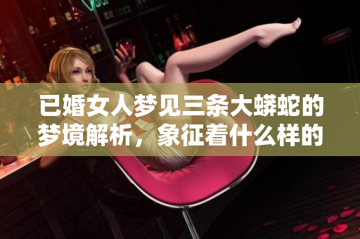 已婚女人梦见三条大蟒蛇的梦境解析，象征着什么样的潜在含义呢