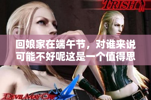 回娘家在端午节，对谁来说可能不好呢这是一个值得思考的问题