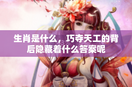 生肖是什么，巧夺天工的背后隐藏着什么答案呢