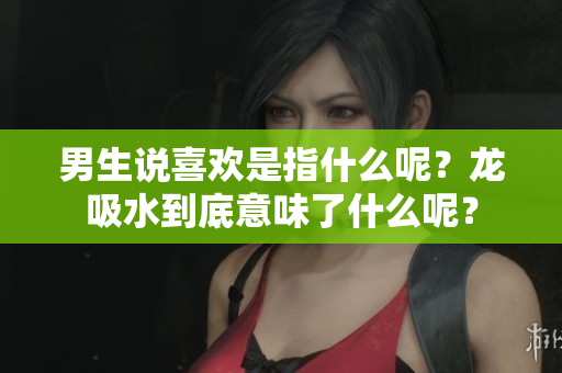 男生说喜欢是指什么呢？龙吸水到底意味了什么呢？