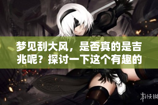 梦见刮大风，是否真的是吉兆呢？探讨一下这个有趣的现象。