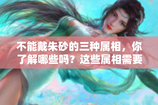 不能戴朱砂的三种属相，你了解哪些吗？这些属相需要注意避免佩戴朱砂。