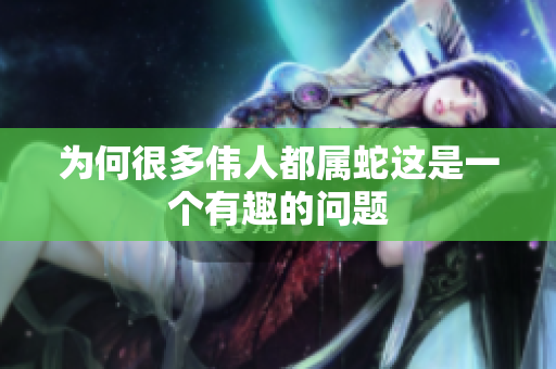为何很多伟人都属蛇这是一个有趣的问题