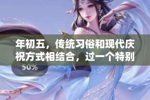 年初五，传统习俗和现代庆祝方式相结合，过一个特别的日子