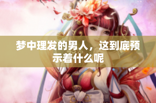 梦中理发的男人，这到底预示着什么呢