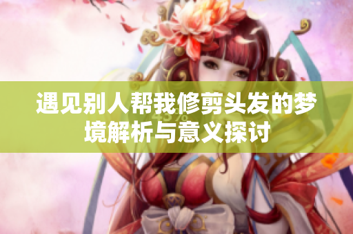 遇见别人帮我修剪头发的梦境解析与意义探讨