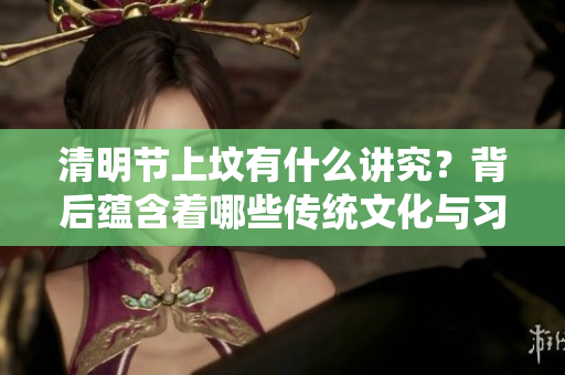 清明节上坟有什么讲究？背后蕴含着哪些传统文化与习俗呢？