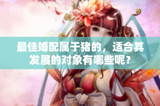 最佳婚配属于猪的，适合其发展的对象有哪些呢？