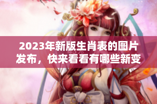 2023年新版生肖表的图片发布，快来看看有哪些新变化和特点！