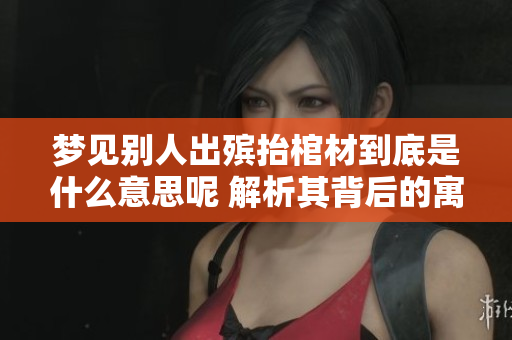 梦见别人出殡抬棺材到底是什么意思呢 解析其背后的寓意和象征