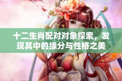十二生肖配对对象探索，发现其中的缘分与性格之美